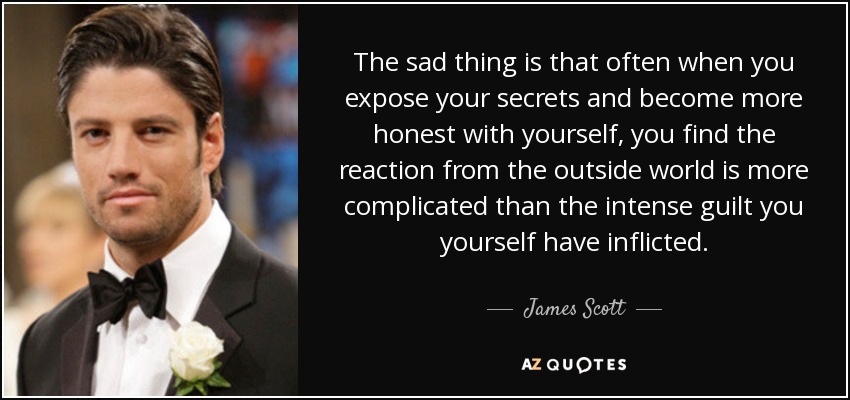 The sad thing is that often when you expose your secrets and become more honest with yourself, you find the reaction from the outside world is more complicated than the intense guilt you yourself have inflicted. - James Scott