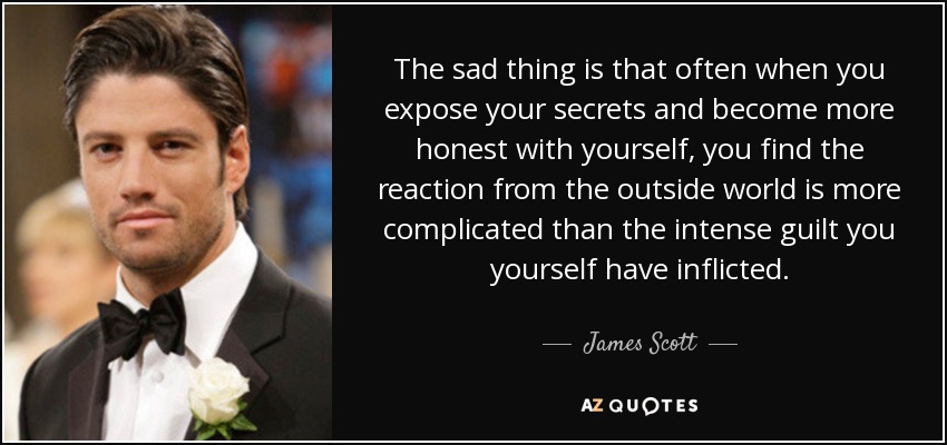 The sad thing is that often when you expose your secrets and become more honest with yourself, you find the reaction from the outside world is more complicated than the intense guilt you yourself have inflicted. - James Scott
