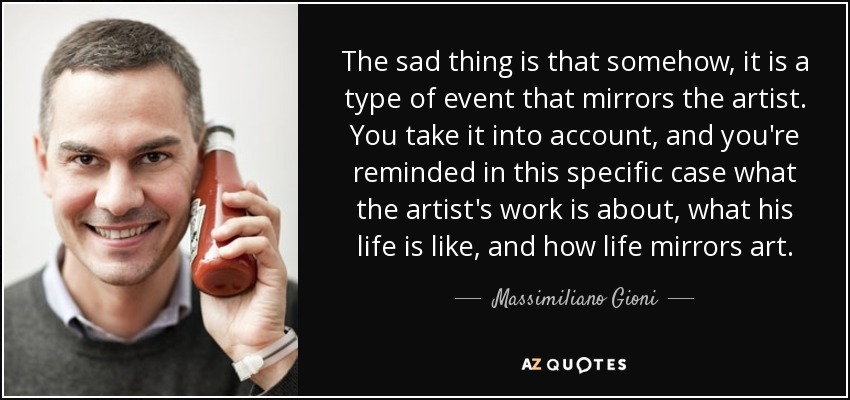 The sad thing is that somehow, it is a type of event that mirrors the artist. You take it into account, and you're reminded in this specific case what the artist's work is about, what his life is like, and how life mirrors art. - Massimiliano Gioni