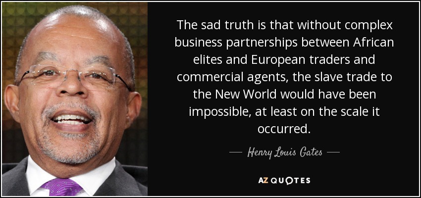 The sad truth is that without complex business partnerships between African elites and European traders and commercial agents, the slave trade to the New World would have been impossible, at least on the scale it occurred. - Henry Louis Gates