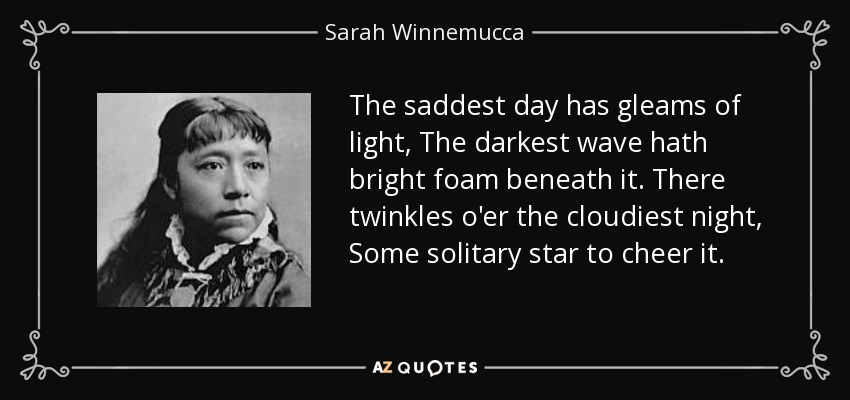 The saddest day has gleams of light, The darkest wave hath bright foam beneath it. There twinkles o'er the cloudiest night, Some solitary star to cheer it. - Sarah Winnemucca