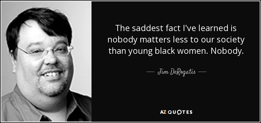 The saddest fact I've learned is nobody matters less to our society than young black women. Nobody. - Jim DeRogatis