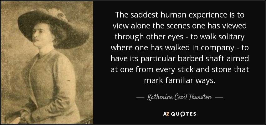 The saddest human experience is to view alone the scenes one has viewed through other eyes - to walk solitary where one has walked in company - to have its particular barbed shaft aimed at one from every stick and stone that mark familiar ways. - Katherine Cecil Thurston