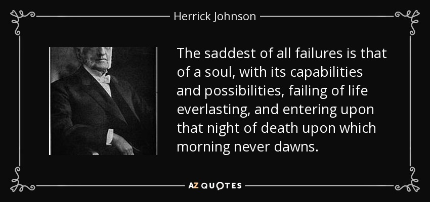 The saddest of all failures is that of a soul, with its capabilities and possibilities, failing of life everlasting, and entering upon that night of death upon which morning never dawns. - Herrick Johnson