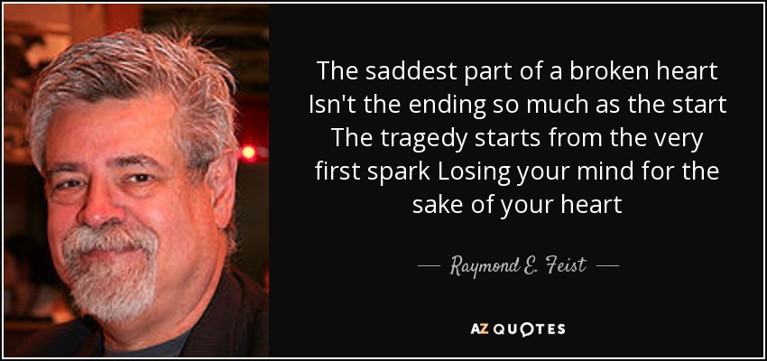 The saddest part of a broken heart Isn't the ending so much as the start The tragedy starts from the very first spark Losing your mind for the sake of your heart - Raymond E. Feist