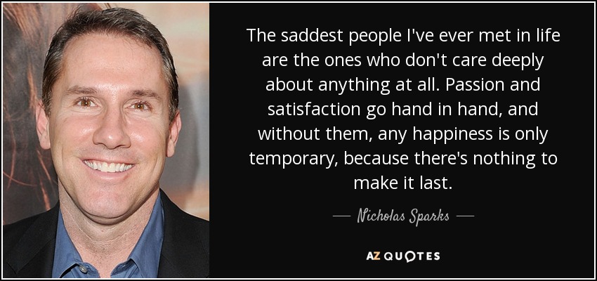 The saddest people I've ever met in life are the ones who don't care deeply about anything at all. Passion and satisfaction go hand in hand, and without them, any happiness is only temporary, because there's nothing to make it last. - Nicholas Sparks