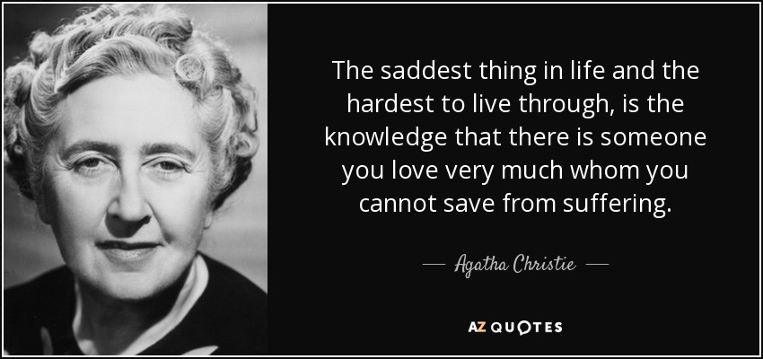 The saddest thing in life and the hardest to live through, is the knowledge that there is someone you love very much whom you cannot save from suffering. - Agatha Christie