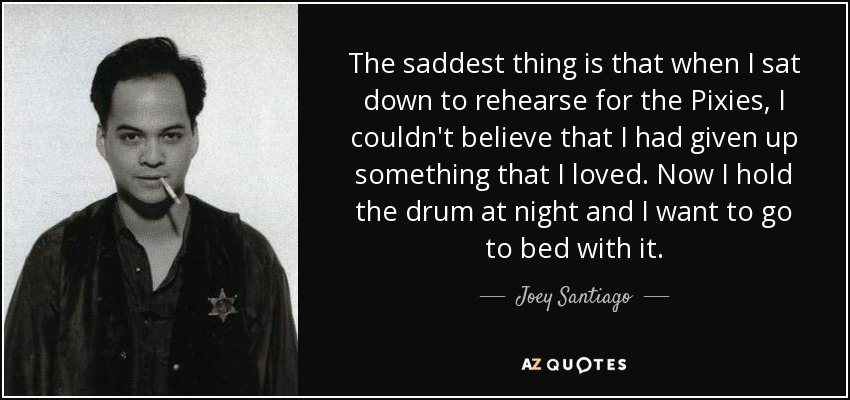 The saddest thing is that when I sat down to rehearse for the Pixies, I couldn't believe that I had given up something that I loved. Now I hold the drum at night and I want to go to bed with it. - Joey Santiago
