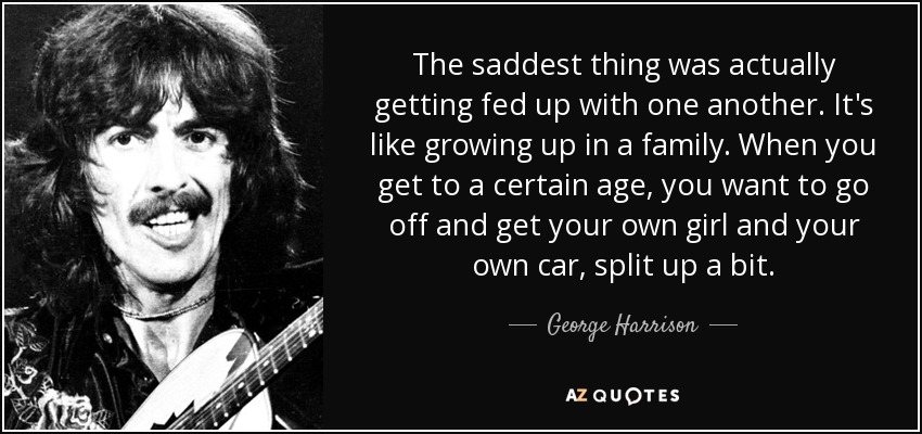 The saddest thing was actually getting fed up with one another. It's like growing up in a family. When you get to a certain age, you want to go off and get your own girl and your own car, split up a bit. - George Harrison