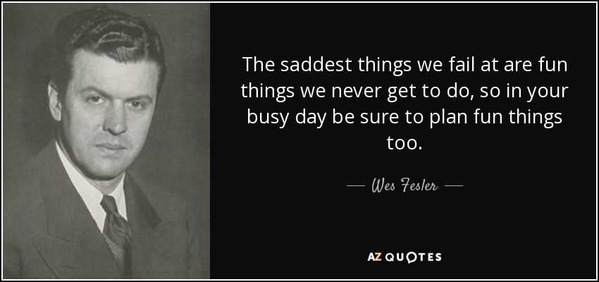 The saddest things we fail at are fun things we never get to do, so in your busy day be sure to plan fun things too. - Wes Fesler