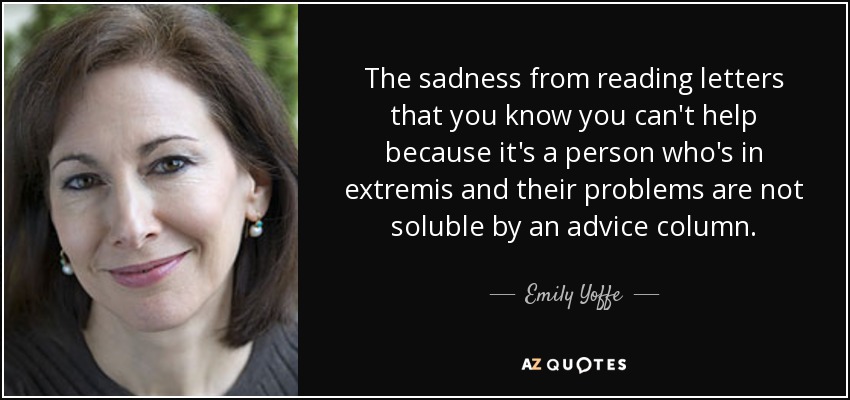 The sadness from reading letters that you know you can't help because it's a person who's in extremis and their problems are not soluble by an advice column. - Emily Yoffe