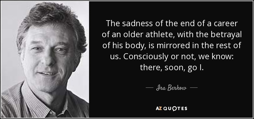 The sadness of the end of a career of an older athlete, with the betrayal of his body, is mirrored in the rest of us. Consciously or not, we know: there, soon, go I. - Ira Berkow
