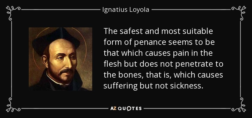 The safest and most suitable form of penance seems to be that which causes pain in the flesh but does not penetrate to the bones, that is, which causes suffering but not sickness. - Ignatius of Loyola