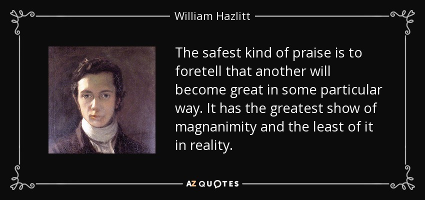 The safest kind of praise is to foretell that another will become great in some particular way. It has the greatest show of magnanimity and the least of it in reality. - William Hazlitt