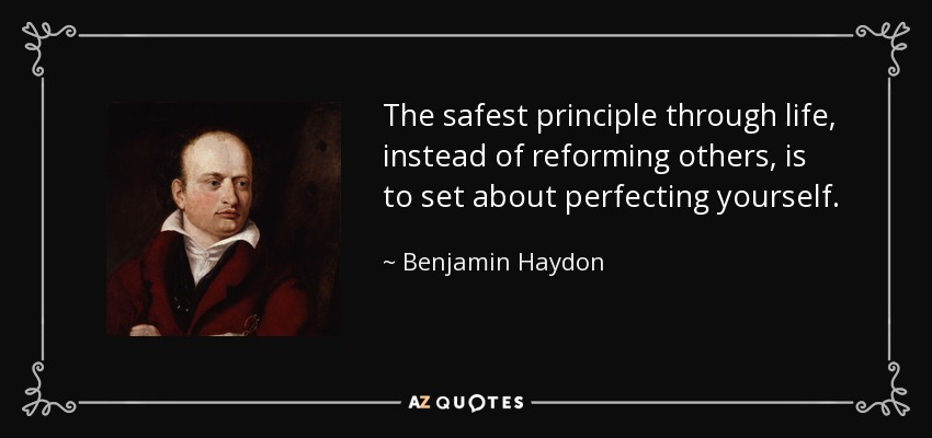 The safest principle through life, instead of reforming others, is to set about perfecting yourself. - Benjamin Haydon