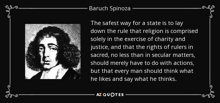 The safest way for a state is to lay down the rule that religion is comprised solely in the exercise of charity and justice, and that the rights of rulers in sacred, no less than in secular matters, should merely have to do with actions, but that every man should think what he likes and say what he thinks. - Baruch Spinoza