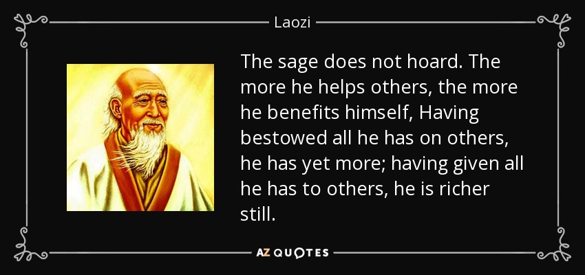 The sage does not hoard. The more he helps others, the more he benefits himself, Having bestowed all he has on others, he has yet more; having given all he has to others, he is richer still. - Laozi
