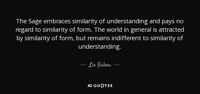 The Sage embraces similarity of understanding and pays no regard to similarity of form. The world in general is attracted by similarity of form, but remains indifferent to similarity of understanding. - Lie Yukou