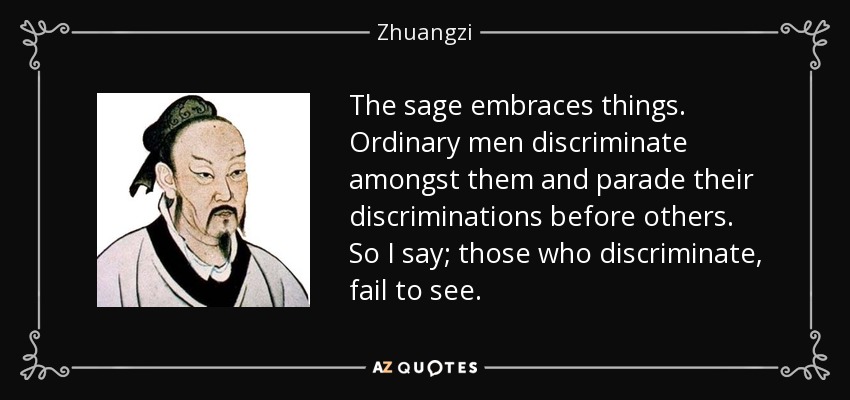 The sage embraces things. Ordinary men discriminate amongst them and parade their discriminations before others. So I say; those who discriminate, fail to see. - Zhuangzi