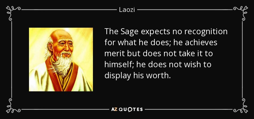 The Sage expects no recognition for what he does; he achieves merit but does not take it to himself; he does not wish to display his worth. - Laozi