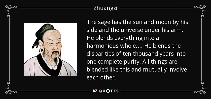 The sage has the sun and moon by his side and the universe under his arm. He blends everything into a harmonious whole. . . . He blends the disparities of ten thousand years into one complete purity. All things are blended like this and mutually involve each other. - Zhuangzi