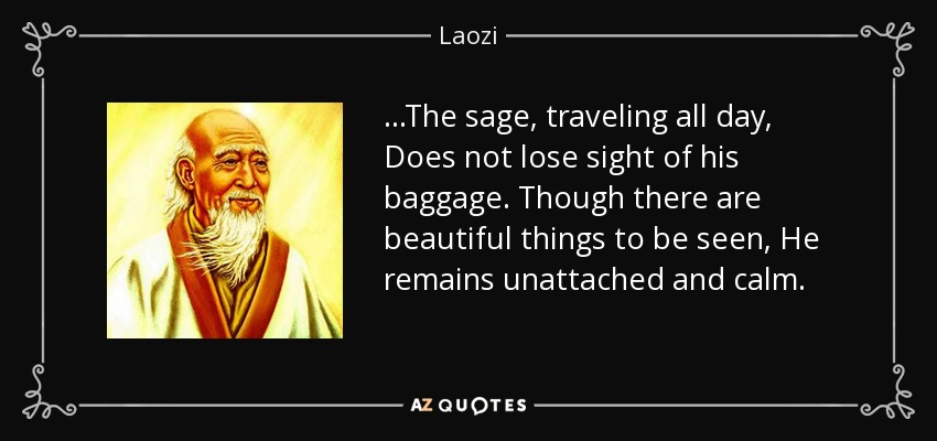 ...The sage, traveling all day, Does not lose sight of his baggage. Though there are beautiful things to be seen, He remains unattached and calm. - Laozi