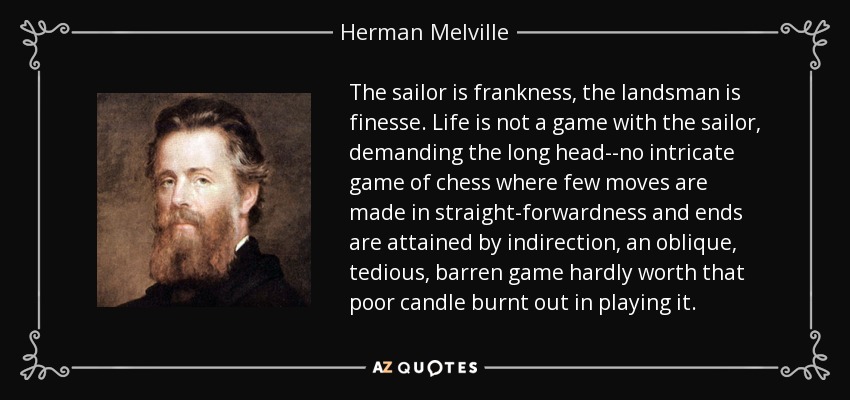 The sailor is frankness, the landsman is finesse. Life is not a game with the sailor, demanding the long head--no intricate game of chess where few moves are made in straight-forwardness and ends are attained by indirection, an oblique, tedious, barren game hardly worth that poor candle burnt out in playing it. - Herman Melville