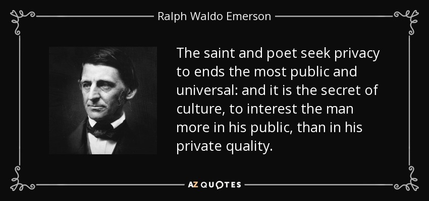The saint and poet seek privacy to ends the most public and universal: and it is the secret of culture, to interest the man more in his public, than in his private quality. - Ralph Waldo Emerson