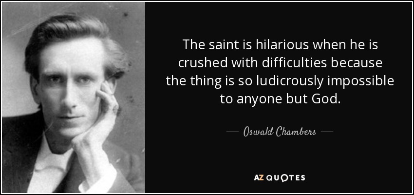 The saint is hilarious when he is crushed with difficulties because the thing is so ludicrously impossible to anyone but God. - Oswald Chambers