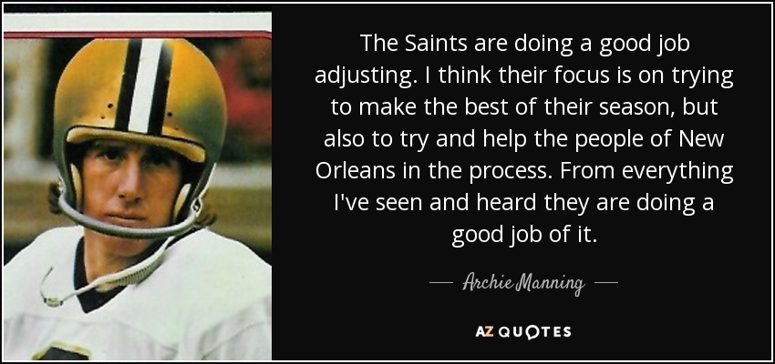 The Saints are doing a good job adjusting. I think their focus is on trying to make the best of their season, but also to try and help the people of New Orleans in the process. From everything I've seen and heard they are doing a good job of it. - Archie Manning