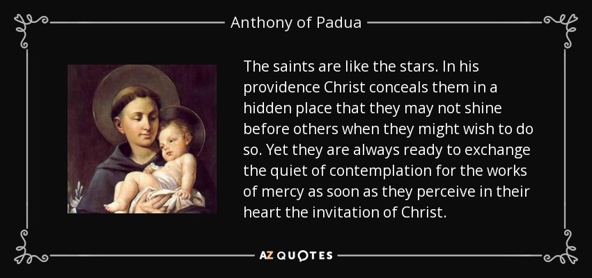The saints are like the stars. In his providence Christ conceals them in a hidden place that they may not shine before others when they might wish to do so. Yet they are always ready to exchange the quiet of contemplation for the works of mercy as soon as they perceive in their heart the invitation of Christ. - Anthony of Padua