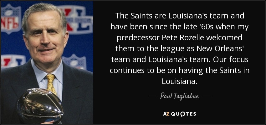 The Saints are Louisiana's team and have been since the late '60s when my predecessor Pete Rozelle welcomed them to the league as New Orleans' team and Louisiana's team. Our focus continues to be on having the Saints in Louisiana. - Paul Tagliabue