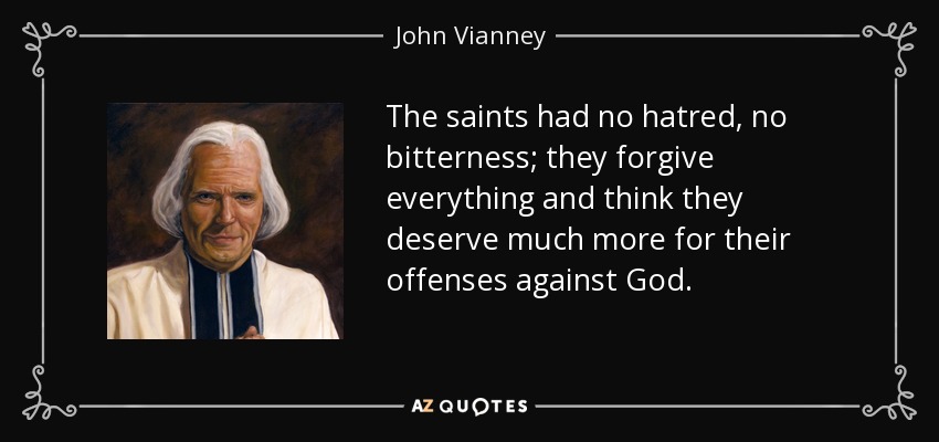 The saints had no hatred, no bitterness; they forgive everything and think they deserve much more for their offenses against God. - John Vianney