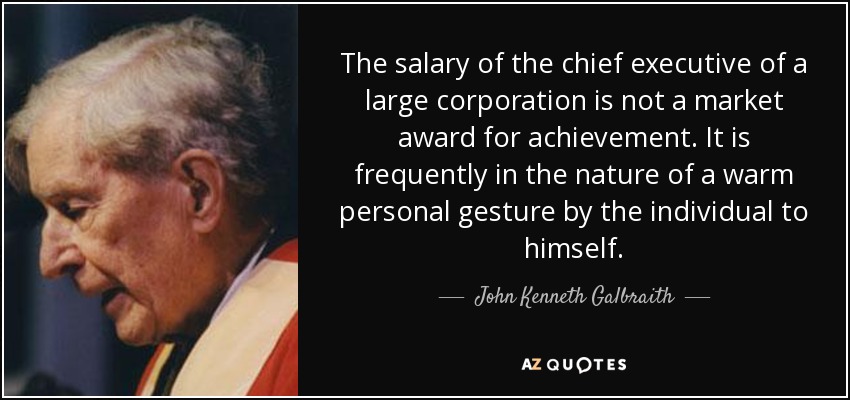 The salary of the chief executive of a large corporation is not a market award for achievement. It is frequently in the nature of a warm personal gesture by the individual to himself. - John Kenneth Galbraith