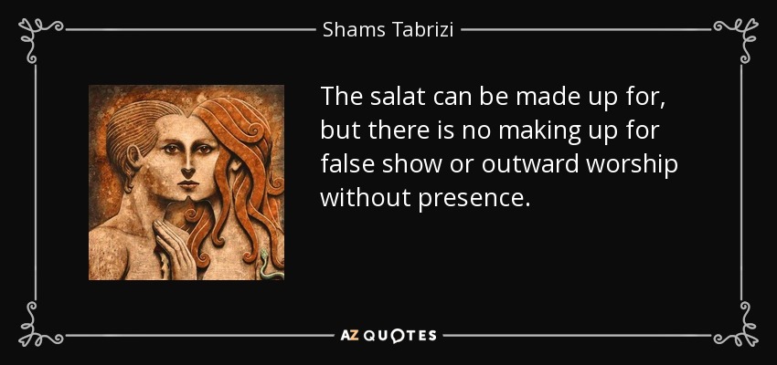 The salat can be made up for, but there is no making up for false show or outward worship without presence. - Shams Tabrizi