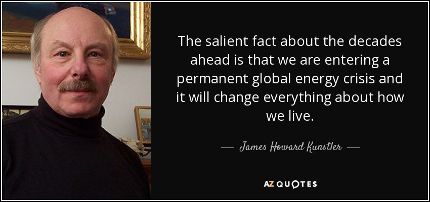 The salient fact about the decades ahead is that we are entering a permanent global energy crisis and it will change everything about how we live. - James Howard Kunstler