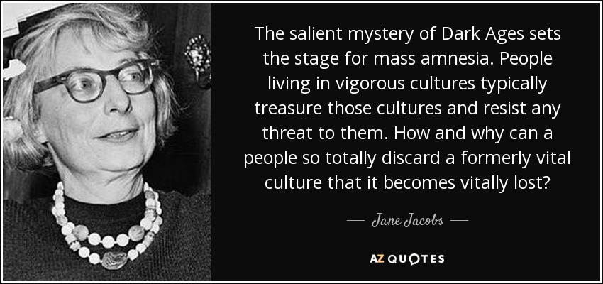 The salient mystery of Dark Ages sets the stage for mass amnesia. People living in vigorous cultures typically treasure those cultures and resist any threat to them. How and why can a people so totally discard a formerly vital culture that it becomes vitally lost? - Jane Jacobs