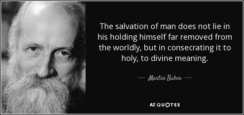 The salvation of man does not lie in his holding himself far removed from the worldly, but in consecrating it to holy, to divine meaning. - Martin Buber