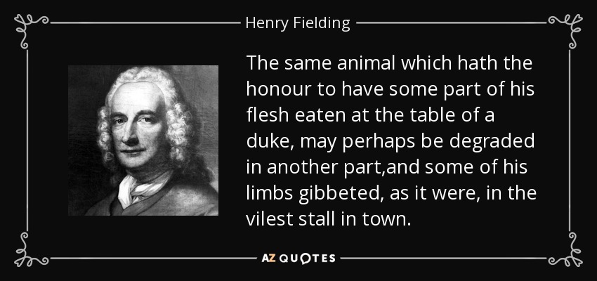 The same animal which hath the honour to have some part of his flesh eaten at the table of a duke, may perhaps be degraded in another part,and some of his limbs gibbeted, as it were, in the vilest stall in town. - Henry Fielding