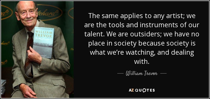 The same applies to any artist; we are the tools and instruments of our talent. We are outsiders; we have no place in society because society is what we’re watching, and dealing with. - William Trevor