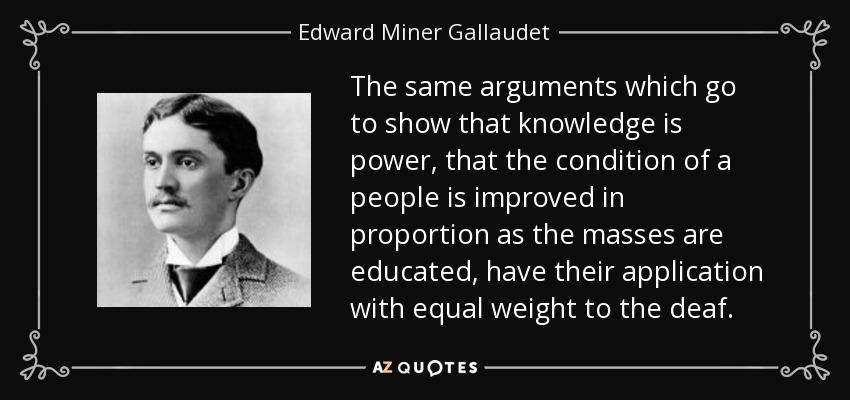 The same arguments which go to show that knowledge is power, that the condition of a people is improved in proportion as the masses are educated, have their application with equal weight to the deaf. - Edward Miner Gallaudet