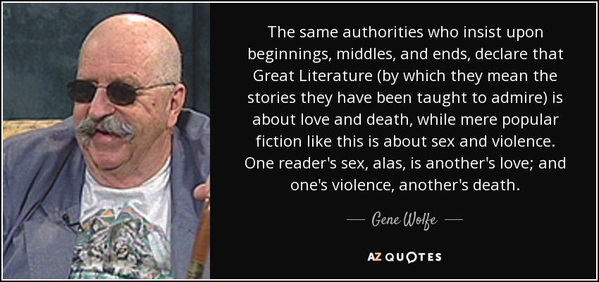 The same authorities who insist upon beginnings, middles, and ends, declare that Great Literature (by which they mean the stories they have been taught to admire) is about love and death, while mere popular fiction like this is about sex and violence. One reader's sex, alas, is another's love; and one's violence, another's death. - Gene Wolfe