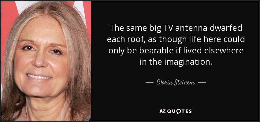 The same big TV antenna dwarfed each roof, as though life here could only be bearable if lived elsewhere in the imagination. - Gloria Steinem