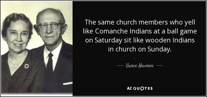 The same church members who yell like Comanche Indians at a ball game on Saturday sit like wooden Indians in church on Sunday. - Vance Havner
