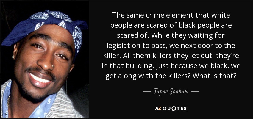 The same crime element that white people are scared of black people are scared of. While they waiting for legislation to pass, we next door to the killer. All them killers they let out, they're in that building. Just because we black, we get along with the killers? What is that? - Tupac Shakur