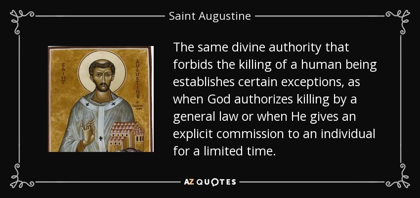 The same divine authority that forbids the killing of a human being establishes certain exceptions, as when God authorizes killing by a general law or when He gives an explicit commission to an individual for a limited time. - Saint Augustine