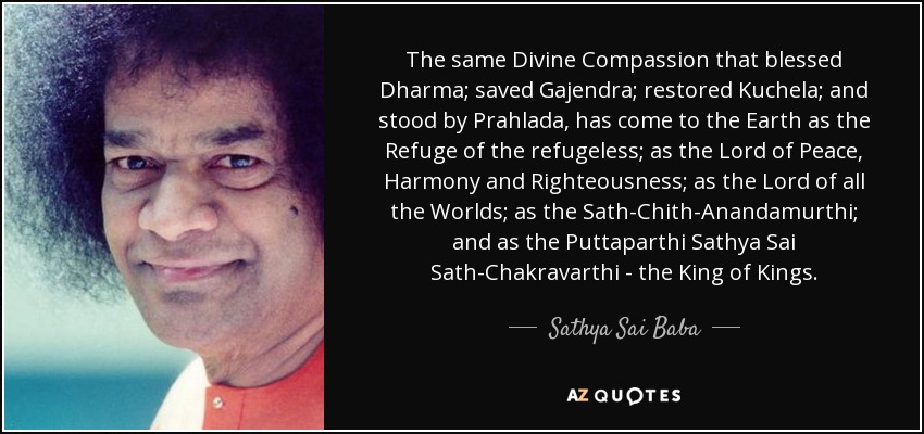 The same Divine Compassion that blessed Dharma; saved Gajendra; restored Kuchela; and stood by Prahlada, has come to the Earth as the Refuge of the refugeless; as the Lord of Peace, Harmony and Righteousness; as the Lord of all the Worlds; as the Sath-Chith-Anandamurthi; and as the Puttaparthi Sathya Sai Sath-Chakravarthi - the King of Kings. - Sathya Sai Baba