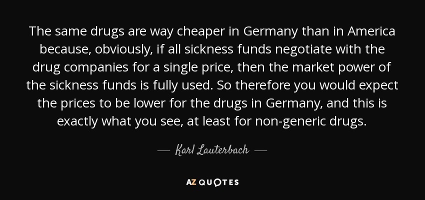 The same drugs are way cheaper in Germany than in America because, obviously, if all sickness funds negotiate with the drug companies for a single price, then the market power of the sickness funds is fully used. So therefore you would expect the prices to be lower for the drugs in Germany, and this is exactly what you see, at least for non-generic drugs. - Karl Lauterbach