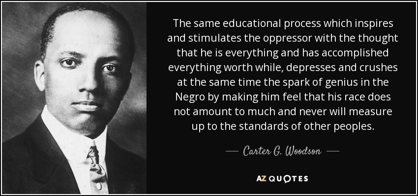 The same educational process which inspires and stimulates the oppressor with the thought that he is everything and has accomplished everything worth while, depresses and crushes at the same time the spark of genius in the Negro by making him feel that his race does not amount to much and never will measure up to the standards of other peoples. - Carter G. Woodson