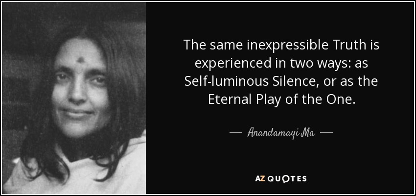 The same inexpressible Truth is experienced in two ways: as Self-luminous Silence, or as the Eternal Play of the One. - Anandamayi Ma